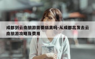 成都到云南旅游需要隔离吗-从成都出发去云南旅游攻略及费用