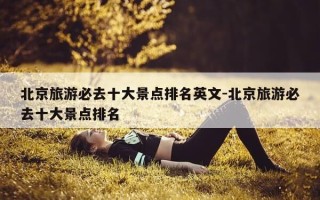北京旅游必去十大景点排名英文-北京旅游必去十大景点排名