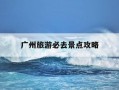 广州旅游必去景点攻略-广州旅游必去的景点