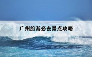 广州旅游必去景点攻略-广州旅游必去的景点