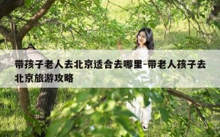 带孩子老人去北京适合去哪里-带老人孩子去北京旅游攻略