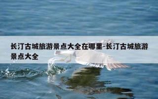 长汀古城旅游景点大全在哪里-长汀古城旅游景点大全
