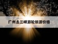 广州去三峡游轮旅游价格-广州到三峡大坝自助游怎么去
