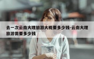去一次云南大理旅游大概要多少钱-云南大理旅游需要多少钱