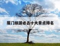厦门旅游必去十大景点排名-厦门适合带孩子去玩的地方推荐