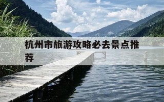 杭州市旅游攻略必去景点推荐-杭州市旅游攻略必去景点推荐一览表