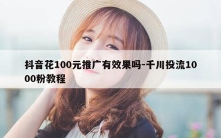 抖音花100元推广有效果吗-千川投流1000粉教程