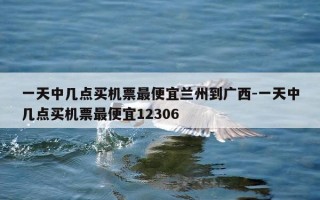 一天中几点买机票最便宜兰州到广西-一天中几点买机票最便宜12306