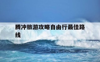 腾冲旅游攻略自由行最佳路线-去腾冲的最佳路线