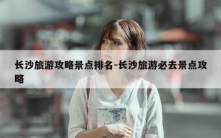 长沙旅游攻略景点排名-长沙旅游必去景点攻略