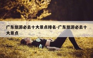 广东旅游必去十大景点排名-广东旅游必去十大景点