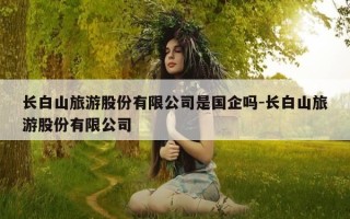 长白山旅游股份有限公司是国企吗-长白山旅游股份有限公司