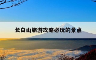 长白山旅游攻略必玩的景点-长春长白山旅游攻略必去景点