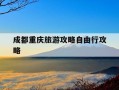 成都重庆旅游攻略自由行攻略-成都重庆旅游景点大全