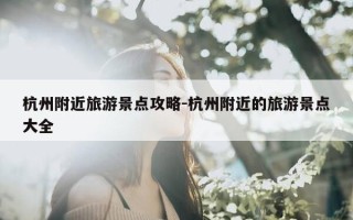 杭州附近旅游景点攻略-杭州附近的旅游景点大全