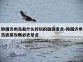 韩国济州岛有什么好玩的旅游景点-韩国济州岛旅游攻略必去景点