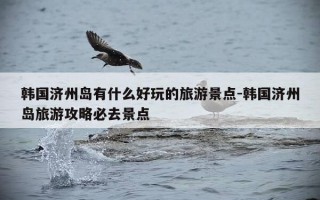 韩国济州岛有什么好玩的旅游景点-韩国济州岛旅游攻略必去景点