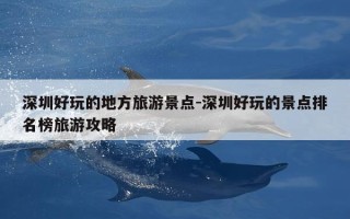 深圳好玩的地方旅游景点-深圳好玩的景点排名榜旅游攻略