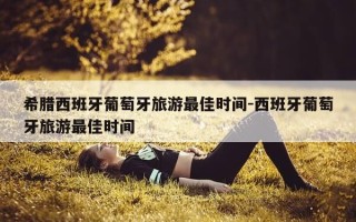 希腊西班牙葡萄牙旅游最佳时间-西班牙葡萄牙旅游最佳时间