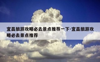 宜昌旅游攻略必去景点推荐一下-宜昌旅游攻略必去景点推荐