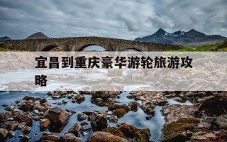 宜昌到重庆豪华游轮旅游攻略-宜昌到重庆最豪华的是什么游轮