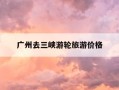广州去三峡游轮旅游价格-广州到三峡自助游攻略