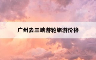 广州去三峡游轮旅游价格-广州到三峡自助游攻略