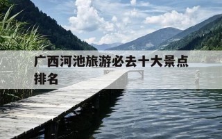 广西河池旅游必去十大景点排名-广西河池旅游必去十大景点排名地图
