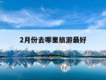 2月份去哪里旅游最好-2月份去哪里旅游最好的选择