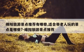 绵阳旅游景点推荐有哪些,适合带老人玩的景点是哪些?-绵阳旅游景点推荐