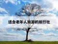 适合老年人旅游的旅行社-适合老年人旅游的旅行社无锡