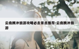 云南腾冲旅游攻略必去景点推荐-云南腾冲旅游