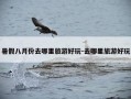 暑假八月份去哪里旅游好玩-去哪里旅游好玩