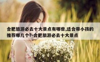 合肥旅游必去十大景点有哪些,适合带小孩的推荐哪几个?-合肥旅游必去十大景点