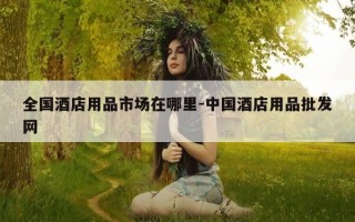全国酒店用品市场在哪里-中国酒店用品批发网