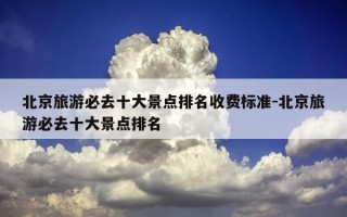 北京旅游必去十大景点排名收费标准-北京旅游必去十大景点排名
