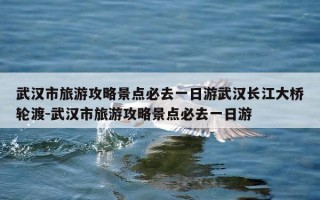 武汉市旅游攻略景点必去一日游武汉长江大桥轮渡-武汉市旅游攻略景点必去一日游