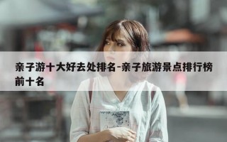 亲子游十大好去处排名-亲子旅游景点排行榜前十名