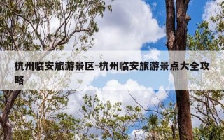 杭州临安旅游景区-杭州临安旅游景点大全攻略