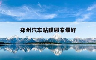 郑州汽车贴膜哪家最好-郑州汽车贴太阳膜哪里好