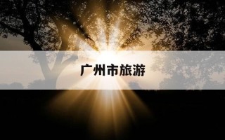广州市旅游-广州市旅游攻略景点必去