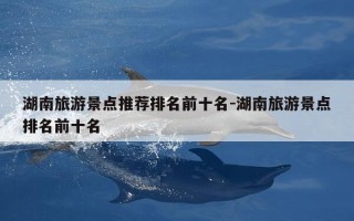 湖南旅游景点推荐排名前十名-湖南旅游景点排名前十名