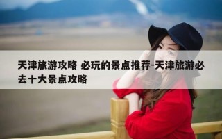 天津旅游攻略 必玩的景点推荐-天津旅游必去十大景点攻略