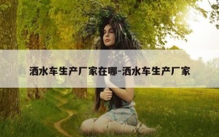 洒水车生产厂家在哪-洒水车生产厂家