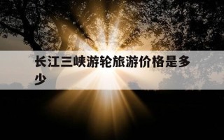 长江三峡游轮旅游价格是多少-长江三峡游轮旅游多少钱一张票