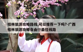 桂林旅游攻略路线,可以推荐一下吗?-广西桂林旅游攻略自由行最佳线路