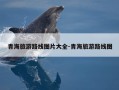 青海旅游路线图片大全-青海旅游路线图