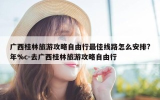 广西桂林旅游攻略自由行最佳线路怎么安排?年%c-去广西桂林旅游攻略自由行