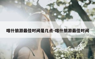 喀什旅游最佳时间是几点-喀什旅游最佳时间