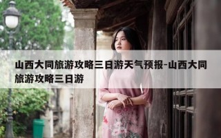 山西大同旅游攻略三日游天气预报-山西大同旅游攻略三日游